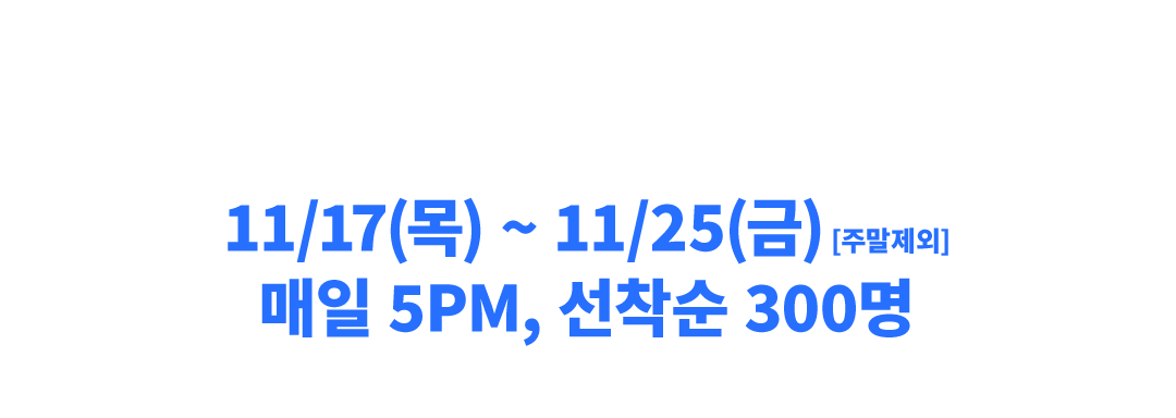 11/17(목) ~11/25(금) [주말제외] 매일 5PM, 선착순 300명 광클에 도전하세요!